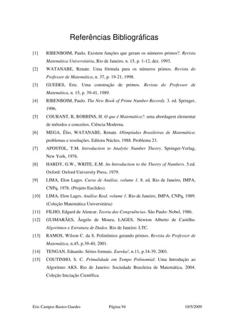 Eric Campos Bastos Guedes Página 94 10/5/2009
Referências Bibliográficas
[1] RIBENBOIM, Paulo. Existem funções que geram os números primos?. Revista
Matemática Universitária, Rio de Janeiro, n. 15, p. 1-12, dez. 1993.
[2] WATANABE, Renate. Uma fórmula para os números primos. Revista do
Professor de Matemática, n. 37, p. 19-21, 1998.
[3] GUEDES, Eric. Uma construção de primos. Revista do Professor de
Matemática, n. 15, p. 39-41, 1989.
[4] RIBENBOIM, Paulo. The New Book of Prime Number Records. 3. ed. Springer,
1996.
[5] COURANT, R, ROBBINS, H. O que é Matemática?: uma abordagem elementar
de métodos e conceitos. Ciência Moderna.
[6] MEGA, Élio, WATANABE, Renate. Olimpíadas Brasileiras de Matemática:
problemas e resoluções. Editora Núcleo, 1988. Problema 23.
[7] APOSTOL, T.M. Introduction to Analytic Number Theory. Springer-Verlag,
New York, 1976.
[8] HARDY, G.W., WRITE, E.M. An Introduction to the Theory of Numbers. 5.ed.
Oxford: Oxford University Press, 1979.
[9] LIMA, Elon Lages. Curso de Análise, volume 1. 8. ed. Rio de Janeiro, IMPA,
CNPq, 1976. (Projeto Euclides).
[10] LIMA, Elon Lages. Análise Real, volume 1. Rio de Janeiro, IMPA, CNPq, 1989.
(Coleção Matemática Universitária)
[11] FILHO, Edgard de Alencar. Teoria das Congruências. São Paulo: Nobel, 1986.
[12] GUIMARÃES, Ângelo de Moura, LAGES, Newton Alberto de Castilho.
Algoritmos e Estrutura de Dados. Rio de Janeiro: LTC.
[13] RAMOS, Wilson C. da S. Polinômios gerando primos. Revista do Professor de
Matemática, n.45, p.39-40, 2001.
[14] TENGAN, Eduardo. Séries formais. Eureka!, n.11, p.34-39, 2001.
[15] COUTINHO, S. C. Primalidade em Tempo Polinomial: Uma Introdução ao
Algoritmo AKS. Rio de Janeiro: Sociedade Brasileira de Matemática, 2004.
Coleção Iniciação Científica.
 