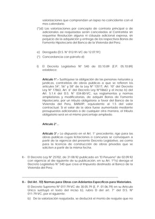 valorizaciones que comprendan un lapso no coincidente con el
mes calendario.
(*)d) Las valorizaciones por concepto de contrato principal o de
adicionales así reajustadas serán canceladas al Contratista sin
requerirse Resolución alguna ni cláusula adicional expresa, sin
perjuicio de la adquisición y entrega de los respectivos Bonos de
Fomento Hipotecario del Banco de la Vivienda del Perú.
e) Derogado (D.S. N° 012-91-VC de 12.07.91)
(*) Concordancia con párrafo d)
I) El Decreto Legislativo Nº 540 de 03.10.89 (E.P. 05.10.89)
establece:
Artículo 1°.- Sustitúyase la obligación de las personas naturales y
jurídicas, contratistas de obras públicas a que se refieren los
articules 54°, 56° y 58° de la Ley Nº 13517, Art. 10° del Decreto
Ley Nº 17863, Art. 6° del Decreto Ley Nº18663 y el inciso b) del
Art. 5.1.4 del D.S. N° 034-80-VC, sus reglamentos y normas
ampliatorias y modificatorias, de adquirir Bonos de Fomento
Hipotecario, por un tributo obligatoria a favor del Banco de la
Vivienda del Perú, BANVIP, equivalente al 1.5 del valor
contractual. Si el valor de la obra fuese aumentado mediante
presupuestos adicionales o de cualquier otra manera, el tributo
obligatorio será en el mismo porcentaje ampliado.
Artículo 2°...
Articulo 3°.- Lo dispuesto en el Art. 1° precedente, rige para las
obras públicas cuyas licitaciones o concursos se convoquen a
partir de la vigencia del presente Decreto Legislativo, así como
para la licencia de construcción de obras privadas que se
soliciten a partir de la misma fecha.
II.- El Decreto Ley Nº 25702, de 31.08.92 publicado en "El Peruano" de 02.09.92
con vigencia al die siguiente de su publicación, en su Art. 1º1s) deroga el
Decreto Legislativo N° 540 que crea el Impuesto destinado al Banco de la
Vivienda del Perú.
-----------------------------------------------------------------------------------------------------
II.- Del Art. 7D) Normas para Obras con Adelantos Específicos para Materiales.
El Decreto Supremo Nº 017-79-VC de 30.05.79 (E. P. 01.06.79) en su Artículo
Único sustituyó el texto del inciso b), rubro D del art. 7° del D.S. Nº
011-79-VC, por el siguiente:
b) De la valorización reajustada, se deducirá el monto de reajuste que no
 
