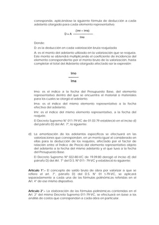 corresponda, aplicándose la siguiente fórmula de deducción a cada
adelanto otorgado para cada elemento representativo:
Donde:
D: es la deducción en cada valorización bruta reajustada
A: es el monto del adelanto utilizado en la valorización que se reajusta.
Este monto se obtendrá multiplicando el coeficiente de incidencia del
elemento correspondiente por el monto bruto de la valorización, hasta
completar el total del Adelanto otorgado afectado sor la expresión:
Imo: es el índice a la fecha del Presupuesto Base, del elemento
representativo dentro del que se encuentra el material o materiales
para los cuales se otorgó el adelanto.
Ima: es el índice del mismo elemento representativo a la fecha
efectiva del adelanto.
Imr: es el índice del mismo elemento representativo, a la fecha del
reajuste.
El Decreto Supremo N° 011-79-VC de 01.03.79 estableció en el inciso d)
del párrafo D) del Art. 7°, lo siguiente:
d) La amortización de los adelantos específicos se efectuará en las
valorizaciones que correspondan, en un monto igual al considerado en
ellas para la deducción de los reajustes, afectado por el factor de
relación entre el Índice de Precio del elemento representativo objeto
del adelanto a la fecha del mismo adelanto y el que tuvo a la fecha
del Presupuesto Base.
El Decreto Supremo Nº 022-80-VC de 19.09.80 derogó el inciso d) del
párrafo D) del Art. 7° del D.S. Nº 011- 79-VC y estableció lo siguiente:
Artículo 1°.- El concepto de saldo bruto de obra por valorizar a que se
refiere el art. 7°, párrafo D) del D.S. N° 01 t-79-VC, se aplicará
separadamente a cada una de las fórmulas polinómicas referidas en el
Art. 4° de ese mismo dispositivo.
Articulo 2°.- La elaboración de las fórmulas polinómicas contenidas en el
Art. 2° del mismo Decreto Supremo 011-79-VC, se efectuará en base a los
análisis de costos que correspondan a cada obra en particular.
 