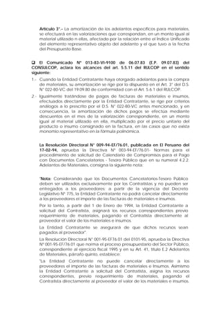 Artículo 3°.- La amortización de los adelantos específicos para materiales,
se efectuará en las valorizaciones que correspondan, en un monto igual al
material utilizado n ellas, afectado por la relación entre el Índice Unificado
del elemento representativo objeto del adelanto y el que tuvo a la fecha
del Presupuesto Base.
 El Comunicado Nº 013-83-VI-9100 de 06.07.83 (E.P. 09.07.83) del
CONSULCOP, aclara los alcances del art. 5.5.11 del RULCOP en el sentido
siguiente:
1.- Cuando la Entidad Contratante haya otorgado adelantos para la compra
de materiales, su amortización se rige por lo dispuesto en el Art. 3° del D.S.
N° 022-80-VC del 19.09.80 de conformidad con el Art. 5.6.1 del RULCOP.
2.- Igualmente tratándose de pagos de facturas de materiales e insumos,
efectuados directamente por la Entidad Contratante, se rige por criterios
análogos a lo prescrito por el D.S. N° 022-80-VC antes mencionado, y en
consecuencia, la amortización de dichos pagos se efectúa mediante
descuentos en el mes de la valorización correspondiente, en un monto
igual al material utilizado en ella, multiplicado por el precio unitario del
producto o insumo consignado en la factura, en las casos que no exista
monomio representativo en la fórmula polinómica.
La Resolución Directoral N° 009-94-EF/76.01, publicada en El Peruano del
17-02-94, aprueba la Directiva Nº 003-94-EF/76.01- Normas para el
procedimiento de solicitud de Calendario de Compromisos para el Pago
con Documentos Cancelatorios - Tesoro Público que en su numeral 4.2.2.
Adelantos de Materiales, consigna la siguiente nota:
"Nota: Considerando que los Documentos Cancelatorios-Tesoro Público
deben ser utilizados exclusivamente por los Contratistas y no pueden ser
entregados a los proveedores; a partir de la vigencia del Decreto
Legislativo Nº 775, la Entidad Contratante no podrá cancelar directamente
a los proveedores el importe de las facturas de materiales e insumos.
Por lo tanto, a partir del 1 de Enero de 1994, la Entidad Contratante a
solicitud del Contratista, asignará los recursos correspondientes previo
requerimiento de materiales, pagando el Contratista directamente al
proveedor el valor de los materiales e insumos.
La Entidad Contratante se asegurará de que dichos recursos sean
pagados al proveedor".
La Resolución Directoral N° 001-95-EF76.01 del 0101-95, aprueba la Directiva
Nº 001-95-EF/76.01 que norma el proceso presupuestario del Sector Público,
correspondiente al ejercicio fiscal 1995 y en su Art. 41, título E.2 Adelantos
de Materiales, párrafo quinto, establece:
"La Entidad Contratante no puede cancelar directamente a los
proveedores el importe de las facturas de materiales e Insumos. Asimismo
la Entidad Contratante a solicitud del Contratista, asigna los recursos
correspondientes, previo requerimiento de materiales, pagando el
Contratista directamente al proveedor el valor de los materiales e insumos.
 