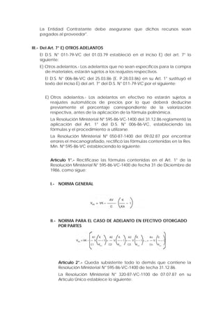 La Entidad Contratante debe asegurarse que dichos recursos sean
pagados al proveedor".
III.- Del Art. 7° E) OTROS ADELANTOS
El D.S. N° 011-79-VC del 01.03.79 estableció en el inciso E) del art. 7° lo
siguiente:
E) Otros adelantos.- Los adelantos que no sean específicos para la compra
de materiales, estarán sujetos a los reajustes respectivos.
El D.S. N° 006-86-VC del 25.03.86 (E. P.28.03.86) en su Art. 1° sustituyó el
texto del inciso E) del art. 7° del D.S. N° 011-79-VC por el siguiente:
E) Otros adelantos.- Los adelantos en efectivo no estarán sujetos a
reajustes automáticos de precios por lo que deberá deducirse
previamente el porcentaje correspondiente de la valorización
respectiva, antes de la aplicación de la fórmula polinómica.
La Resolución Ministerial Nº 595-86-VC-1400 del 31.12.86 reglamentó la
aplicación del Art. 1° del D.S. N° 006-86-VC, estableciendo las
fórmulas y el procedimiento a utilizarse.
La Resolución Ministerial Nº 050-87-1400 del 09.02.87 por encontrar
errores el mecanografiado, rectificó las fórmulas contenidas en la Res.
Min. Nº 595-86-VC estableciendo lo siguiente:
Artículo 1°.- Rectificase las fórmulas contenidas en el Art. 1° de la
Resolución Ministerial N° 595-86-VC-1400 de fecha 31 de Diciembre de
1986, como sigue:
I.- NORMA GENERAL
II.- NORMA PARA EL CASO DE ADELANTO EN EFECTIVO OTORGADO
POR PARTES
Artículo 2°.- Queda subsistente todo lo demás que contiene la
Resolución Ministerial N° 595-86-VC-1400 de techa 31.12.86.
La Resolución Ministerial N° 320-87-VC-1100 de 07.07.87 en su
Artículo Único establece lo siguiente:
 