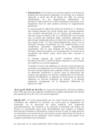 • Artículo Único: En las obras con contrato vigente a la fecha de
publicación del presente dispositivo, en las que no se hubiera
aplicado, a partir del 28 de Marzo de 1986, las normas
establecidas en las Resoluciones Ministeriales Nº
595-86-VC-1400 y 050-87-VC-1400; la Entidad Contratante en la
liquidación final de obra deberá efectuar la regularización
pertinente".
El Comunicado N° 006-81-VC-9100 del 02.09.81 (E. P. 09.09.81)
del Consejo Superior de LyCOP señala que: "Acordó absolver
una consulta relacionada con el cálculo del adelanto en
efectivo a que se refiere el Art. 5.2.1 del RULCOP, en el sentido
que el monto del adelanto debe calcularse aplicando el
porcentaje establecido sobre el monto del contrato vigente, el
que según el Art. 1.2.7 del citado Reglamento, viene a ser el
Contrato Principal actualizado con las modificaciones a las
condiciones pactadas originalmente y debidamente
autorizadas; esto es, que después de firmado el Contrato
Principal, debe procederse a su actualización a la fecha de la
suscripción del mismo, para, entre otros fines, calcular el
adelanto.
El Consejo Superior de LyCOP mediante Oficio Nº
581-89-VC-9101 de 17.05.89 ha dado respuesta a una consulta
de CAPECO con el tenor siguiente:
"Cuando el monto del adelanto en efectivo, determinado de
acuerdo a lo estipulado en el Comunicado Nº 006-81 VC-9100
de este Consejo Superior por cualquier motivo, sea cancelado
en diferentes momentos o fechas; para la deducción del
reajuste del adelanto en efectivo, establecido en el Decreto
Supremo Nº 006-86-VC, se aplicará la "Norma para el caso de
adelanto en efectivo otorgado por partes", y la fórmula
respectiva consignada en la Resolución Ministerial Nº
050-87-VC-1400".
 La Ley Nº 25303 de 26.12.90, Ley anual de Presupuesto, del Sector Público
para 1991 (que ya no es vigente), estableció el reajuste automático de fianzas
por adelantos en su Art. 227, con el tenor siguiente:
Articulo 227º.- El monto garantizado por las cartas fianzas que presenta el
Contratista por adelanto en efectivo, así como para la adquisición de
materiales, en la ejecución de obras públicas, será reajustado
automáticamente, de acuerdo a la variación acumulada del Índice de
Precios al Consumidor para Lima Metropolitana que publica el Instituto
Nacional de Estadística e Informática, hasta la fecha en que se haga efectiva
la carta fianza. Los montos de las cartas fianza se irán reduciendo en función a
las amortizaciones de los adelantos, antes citados, como paso previo a los
reajustes automáticos ya señalados.
En caso que no se haya publicado dicho índice para el mes en que debe
 