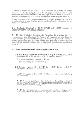realizarse la fianza, se efectuará con la variación acumulada del índice
anterior, quedando obligado el fiador al pago inmediato del reajuste
pendiente, proporcionalmente al día de pago, una vez dado a conocer el
índice correspondiente por el Instituto Nacional de Estadística e Informática.
A partir de las Leyes del Presupuesto para los años 1992 y 1993 no se incluye el
artículo anterior lo cual implica que no es de aplicación el reajuste de las
fianzas por adelantos.
 La Resolución Directoral N° 001-94-EF/76.01 del 10.01.94, aprueba la
Directiva N° 001-94-EF/76.01 que establece:
Art. 29º.- Las Unidades Ejecutoras de Proyectos de Inversión, informan
mensualmente a las Oficinas de Planificación y Presupuesto o a quien haga sus
veces en el Pliego correspondiente, respecto al reajuste que se debe aplicar al
monto garantizado por las cartas fianzas que presenta el Contratista por
adelantos en efectivo, así como para la adquisición de materiales en las Obras
Públicas.
IV.- Del Art.7º F) NORMAS PARA OBRAS CON PAGO EN BONOS
 El Decreto Supremo Nº 004-88-VC de 11.02.88 (E.P. 13.02.88), en su Art. 1º
adicionó al Art. 7º del D.S. Nº 01179-VC, el siguiente párrafo:
F) Normas para obras con pago en Bonos.
(Ver Texto completo en Anexo Nº 1)
 El Decreto Supremo Nº 046-91-EF del 14.03.91 derogó el D.S. N°
004-88-VC, estableciendo lo siguiente:
"Art.1º.- Derógase el D.S. N° 004-88-VC, así como sus ampliatorias y
modificatorias.
Art. 2º.- Precísase que el pago de valorizaciones dispuesta por el Art. 1º
del D.S. N° 330-90-EF, incluye el pago por todo concepto derivado de las
mismas, tales como impuestos y otros.
Art. 3°.- Las valorizaciones que se encuentren pendientes de pago a la
fecha, se sujetarán a lo dispuesto por el presente Decreto Supremo".
 