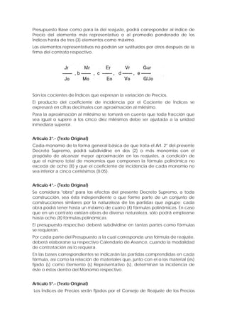 Presupuesto Base como para la del reajuste, podrá corresponder al índice de
Precio del elemento más representativo o al promedio ponderado de los
Índices hasta de tres (3) elementos como máximo.
Los elementos representativos no podrán ser sustituidos por otros después de la
firma del contrato respectivo.
Son los cocientes de Índices que expresan la variación de Precios.
El producto del coeficiente de incidencia por el Cociente de Índices se
expresará en cifras decimales con aproximación al milésimo.
Para la aproximación al milésimo se tomará en cuenta que toda fracción que
sea igual o supere a los cinco diez milésimos debe ser ajustada a la unidad
inmediata superior.
Artículo 3°.- (Texto Original)
Cada monomio de la forma general básica de que trata el Art. 2° del presente
Decreto Supremo, podrá subdividirse en dos (2) o más monomios con el
propósito de alcanzar mayor aproximación en los reajustes, a condición de
que el número total de monomios que componen la fórmula polinómica no
exceda de ocho (8) y que el coeficiente de incidencia de cada monomio no
sea inferior a cinco centésimos (0.05).
Artículo 4°.- (Texto Original)
Se considera "obra" para los efectos del presente Decreto Supremo, a toda
construcción, sea ésta independiente o que forme parte de un conjunto de
construcciones similares por la naturaleza de las partidas que agrupe; cada
obra podrá tener hasta un máximo de cuatro (4) fórmulas polinómicas. En caso
que en un contrato existan obras de diversa naturaleza, sólo podrá emplearse
hasta ocho (8) fórmulas polinómicas.
El presupuesto respectivo deberá subdividirse en tantas partes como fórmulas
se requieran.
Por cada parte del Presupuesto a la cual corresponda una fórmula de reajuste,
deberá elaborarse su respectivo Calendario de Avance, cuando la modalidad
de contratación así lo requiera.
En las bases correspondientes se indicarán las partidas comprendidas en cada
fórmula, así como la relación de materiales que, junto con el o los material (es)
fijado (s) como Elemento (s) Representativo (s), determinan la incidencia de
éste o éstos dentro del Monomio respectivo.
Artículo 5º.- (Texto Original)
Los Índices de Precios serán fijados por el Consejo de Reajuste de los Precios
 