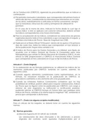 de la Construcción (CREPCO), siguiendo los procedimientos que se indican a
continuación:
a) Por períodos mensuales calendarios, que corresponden del primero hasta el
último día del mes, considerando los elementos que intervienen en el costo
de las obras, individualmente o unificados en forma conveniente, siempre
que su naturaleza, estructura de costos y semejanza de utilización lo
permitan.
En el caso de la mano de obra, indicará la fecha desde la cual rige el
nuevo índice; si éste se aplicara con carácter retroactivo, deberá señalar
los índices correspondientes a los meses intermedios.
b) Para la actualización de los índices, considerará las variaciones de precios
registradas durante todo el mes calendario a que corresponde el reajuste, y
referidas a los Indices de Precio - Base de magnitud cien (100).
c) Publicará en el Diario Oficial "El Peruano", dentro de los quince (15) primeros
días de cada mes, todos los índices que correspondan al mes anterior a
dicha publicación, hayan éstos variado o no.
d) El Indice de Precio para los Gastos Generales y la Utilidad, será fijado de
acuerdo con el Indice General de Precios al Consumidor para Lima
Metropolitana que señale la Oficina Nacional de Estadística (ON E). A este
efecto la ONE proporcionará a CREPCO el mencionado Indice General
que corresponda al mes calendario en el que se fije los Indices de Precio.
Artículo 6º.- (Texto Original)
En la elaboración de las fórmulas polinómicas, se utilizarán los índices de los
elementos publicados por CREPCO; teniendo en cuenta, además, los
siguientes casos:
a) Cuando algunos elementos considerados como representativos, en la
fórmula, no estuvieran incluidos en la publicación de CREPCO, se
procederá a asimilarlos a otro elemento afín a los ya publicados.
b) Cuando las Entidades Públicas Contratantes consideren que no hay
posibilidad de similitud, podrán utilizar para reajustar valorizaciones, Indices
de Precio que no figuren entre los publicados por CREPCO, con cargo a
obtener de este organismo su ratificación o rectificación posterior,
pudiendo solicitar al CREPCO Incluya en futuras listas que publique estos
Indices de Precio, referidos a la misma bajo la magnitud "100", señalando el
precio que corresponde a dicha base.
Artículo 7º.- (Texto con algunos acápites modificados).
Para el cálculo de los reajustes, se deberá tener en cuenta las siguientes
normas;
A) Normas generales
a) (Decreto Supremo N° 011-89-VC de 12.09.89)
Las valorizaciones de obra efectuada o de adicionales a precios
originales del contrato, serán ajustadas multiplicándolas por el
 
