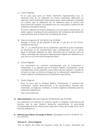 c) (Texto Original)
En el caso que para un mismo elemento representativo tico, se
abonará mas de un adelanto en meses calendario diferentes, se
aplicará el procedimiento arriba fijado para cada adelanto; teniendo
en cuenta que la utilización de un adelanto para el efecto del
descuento del reajuste, se realizará una vez concluida la utilización del
adelanto inmediato anterior.
El monto utilizado de ambos adelantos, en una misma valorización, no
debe superar el producto del coeficiente de incidencia del elemento
representativo por el monto de la valorización bruta.
d) (Decreto Supremo N° 022-80-VC de 19.09.80)
Deroga el inciso d) del párrafo D del Art. 7° del D.S. N° 011-79-VC,
estableciendo que:
"Art. 3°.- La amortización de los adelantos específicos para materiales
se efectuará en las valorizaciones que correspondan, en un monto
Igual al material utilizado en ellas, afectado por la relación entre el
índice unificado del elemento representativo objeto del adelanto y el
que tuvo en la fecha del Presupuesto Base".
e) (Texto Original)
Los "materiales en cancha" suministrados por el Contratista y
valorizados a su solicitud por la Entidad Pública Contratante, serán
considerados como adelanto, para efecto de los reajustes, a partir de
la fecha en que se efectúe el pago de la valorización, siguiéndose el
mismo régimen señalado para los adelantos específicos.
f) (Texto Original)
Para el caso que le Entidad Pública Contratante, e solicitud del
Contratista, abone directamente a los proveedores facturas por
materiales, se aplicará, también, el mismo régimen señalado para los
adelantos específicos.
* (Ver concordancia).
E) Otros Adelantos: (Decreto Supremo N°006-86-VC de 25.03.86).
Los adelantos en efectivo no estarán sujetos a reajustes automáticos de
precias, por lo que deberá deducirse previamente el porcentaje
correspondiente de la valorización respectiva, antes de la aplicación de la
fórmula polinómica.
F) Normas para Obras con pago en Bonos. (Derogado con D.S. Nº 046-91 -EF
de 14.03.91).
Artículo 8º.- (Texto Original)
Con el objeto de cubrir los mayores costos de la obra, derivados del
 