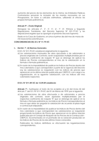 aumento del precio de los elementos de la misma, las Entidades Públicas
Contratantes preverán la inclusión de los montos necesarios en sus
Presupuestos, en base a cálculos estimativos, utilizando al efecto las
propias fórmulas polinómicas.
Artículo 9º.- (Texto Original)
Derogase los artículos 2°, 3°, 4°, 5°, 6°, 7°, 8°, Primera y Segunda
Disposiciones Transitorias, del Decreto Supremo Nº 031-77-VC y las
disposiciones legales que se opongan al presente Decreto Supremo.
Dado en la Casa de Gobierno, en Lima el primer día del mes de marzo de
mil novecientos setentinueve.
CONCORDANCIAS DEL D.S. Nº 11-79-VC
I.- Del Art. 7°, A) Normas Generales
El D.S. N° 011-79-VC estableció originalmente lo siguiente:
a) Las valorizaciones mensuales de obra ejecutada o de adicionales a
precios originales de Contrato, serán reajustadas multiplicándolas por el
respectivo coeficiente de reajuste "K" que se obtenga de aplicar los
Índices de Precios correspondientes al mes de la valorización en la
fórmula o fórmulas polinómicas.
b) En razón de la imposibilidad de publicar los Índices de Precios dentro del
mes calendario a que corresponden a partir de la vigencia del Decreto
Ley las valorizaciones se reajustarán con los índices de precios que
aparezcan en la última relación publicada por CREPCO, con cargo a su
regularización, en la siguiente valorización, con los índices del mes
calendario respectivo.
El D.S. N° 011-89-VC de 12.09.89 estableció:
Artículo 1º.- Sustitúyase el texto de los acápites a) y b) del inciso A) del
Artículo 7° del D.S. Nº 011-79-VC del 01 de Marzo de 1979; por el siguiente:
a) Las valorizaciones de obra efectuada o de adicionales a precios
originales del contrato, serán ajustadas multiplicándolas por el
respectivo coeficiente de reajuste "K" que se obtenga de aplicar en la
fórmula o fórmulas polinómicas, los Indices de Precio correspondientes al
mes en que debe ser pagada la valorización de acuerdo al plazo legal
o contractual estipulado.
b) En razón de la impasibilidad de publicar los Indices de Precio dentro del
mes calendario a que corresponden las valorizaciones se reajustarán
proyectando los Indices de Precio que aparezcan en la última relación
publicada por el Consejo de Reajuste de los Precios de la Construcción -
CREPCO, incrementados en el promedio de la variación producida en
los Indices de Precios de los dos últimos meses conocidos.
Publicados los Indices definitivos se efectuarán las regularizaciones
correspondientes.
 