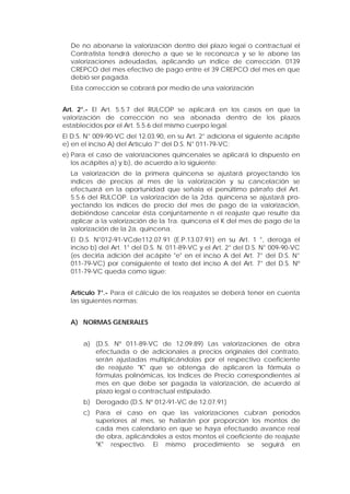 De no abonarse la valorización dentro del plazo legal o contractual el
Contratista tendrá derecho a que se le reconozca y se le abone las
valorizaciones adeudadas, aplicando un índice de corrección. 0139
CREPCO del mes efectivo de pago entre el 39 CREPCO del mes en que
debió ser pagada.
Esta corrección se cobrará por medio de una valorización
Art. 2°.- El Art. 5.5.7 del RULCOP se aplicará en los casos en que la
valorización de corrección no sea abonada dentro de los plazos
establecidos por el Art. 5.5.6 del mismo cuerpo legal.
El D.S. N° 009-90-VC del 12.03.90, en su Art. 2° adiciona el siguiente acápite
e) en el inciso A) del Artículo 7° del D.S. N° 011-79-VC:
e) Para el caso de valorizaciones quincenales se aplicará lo dispuesto en
los acápites a) y b), de acuerdo a lo siguiente:
La valorización de la primera quincena se ajustará proyectando los
índices de precios al mes de la valorización y su cancelación se
efectuará en la oportunidad que señala el penúltimo párrafo del Art.
5.5.6 del RULCOP. La valorización de la 2da. quincena se ajustará pro-
yectando los índices de precio del mes de pago de la valorización,
debiéndose cancelar ésta conjuntamente n el reajuste que resulte da
aplicar a la valorización de la 1ra. quincena el K del mes de pago de la
valorización de la 2a. quincena.
El D.S. N°012-91-VCde112.07.91 (E.P.13.07.91) en su Art. 1 °, deroga el
inciso b) del Art. 1° del D.S. N. 011-89-VC y el Art. 2° del D.S. N° 009-90-VC
(es decirla adición del acápite "e" en el inciso A del Art. 7° del D.S. N°
011-79-VC) por consiguiente el texto del inciso A del Art. 7° del D.S. Nº
011-79-VC queda como sigue:
Artículo 7°.- Para el cálculo de los reajustes se deberá tener en cuenta
las siguientes normas:
A) NORMAS GENERALES
a) (D.S. Nº 011-89-VC de 12.09.89) Las valorizaciones de obra
efectuada o de adicionales a precios originales del contrato,
serán ajustadas multiplicándolas por el respectivo coeficiente
de reajuste "K" que se obtenga de aplicaren la fórmula o
fórmulas polinómicas, los Indices de Precio correspondientes al
mes en que debe ser pagada la valorización, de acuerdo al
plazo legal o contractual estipulado.
b) Derogado (D.S. Nº 012-91-VC de 12.07.91)
c) Para el caso en que las valorizaciones cubran períodos
superiores al mes, se hallarán por proporción los montos de
cada mes calendario en que se haya efectuado avance real
de obra, aplicándoles a estos montos el coeficiente de reajuste
"K" respectivo. El mismo procedimiento se seguirá en
 