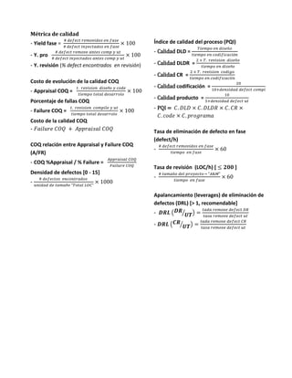 Métrica de calidad
- Yield fase =
# 𝑑𝑒𝑓𝑒𝑐𝑡 𝑟𝑒𝑚𝑜𝑣𝑖𝑑𝑜𝑠 𝑒𝑛 𝑓𝑎𝑠𝑒
# 𝑑𝑒𝑓𝑒𝑐𝑡 𝑖𝑛𝑦𝑒𝑐𝑡𝑎𝑑𝑜𝑠 𝑒𝑛 𝑓𝑎𝑠𝑒
× 100
- Y. pro
# 𝑑𝑒𝑓𝑒𝑐𝑡 𝑟𝑒𝑚𝑜𝑣𝑒 𝑎𝑛𝑡𝑒𝑠 𝑐𝑜𝑚𝑝 𝑦 𝑢𝑡
# 𝑑𝑒𝑓𝑒𝑐𝑡 𝑖𝑛𝑦𝑒𝑐𝑡𝑎𝑑𝑜𝑠 𝑎𝑛𝑡𝑒𝑠 𝑐𝑜𝑚𝑝 𝑦 𝑢𝑡
× 100
- Y. revisión (% defect encontrados en revisión)
Costo de evolución de la calidad COQ
- Appraisal COQ =
𝑡. 𝑟𝑒𝑣𝑖𝑠𝑖𝑜𝑛 𝑑𝑖𝑠𝑒ñ𝑜 𝑦 𝑐𝑜𝑑𝑒
𝑡𝑖𝑒𝑚𝑝𝑜 𝑡𝑜𝑡𝑎𝑙 𝑑𝑒𝑠𝑎𝑟𝑟𝑜𝑙𝑜
× 100
Porcentaje de fallas COQ
- Failure COQ =
𝑡. 𝑟𝑒𝑣𝑖𝑠𝑖𝑜𝑛 𝑐𝑜𝑚𝑝𝑖𝑙𝑒 𝑦 𝑢𝑡
𝑡𝑖𝑒𝑚𝑝𝑜 𝑡𝑜𝑡𝑎𝑙 𝑑𝑒𝑠𝑎𝑟𝑟𝑜𝑙𝑜
× 100
Costo de la calidad COQ
- 𝐹𝑎𝑖𝑙𝑢𝑟𝑒 𝐶𝑂𝑄 + 𝐴𝑝𝑝𝑟𝑎𝑖𝑠𝑎𝑙 𝐶𝑂𝑄
COQ relación entre Appraisal y Failure COQ
(A/FR)
- COQ %Appraisal / % Failure =
𝐴𝑝𝑝𝑟𝑎𝑖𝑠𝑎𝑙 𝐶𝑂𝑄
𝐹𝑎𝑖𝑙𝑢𝑟𝑒 𝐶𝑂𝑄
Densidad de defectos [0 - 15]
-
# 𝑑𝑒𝑓𝑒𝑐𝑡𝑜𝑠 𝑒𝑛𝑐𝑜𝑛𝑡𝑟𝑎𝑑𝑜𝑠
𝑢𝑛𝑖𝑑𝑎𝑑 𝑑𝑒 𝑡𝑎𝑚𝑎ñ𝑜 "𝑇𝑜𝑡𝑎𝑙 𝐿𝑂𝐶"
× 1000
Índice de calidad del proceso (PQI)
- Calidad DLD =
𝑇𝑖𝑒𝑚𝑝𝑜 𝑒𝑛 𝑑𝑖𝑠𝑒ñ𝑜
𝑡𝑖𝑒𝑚𝑝𝑜 𝑒𝑛 𝑐𝑜𝑑𝑖𝑓𝑖𝑐𝑎𝑐𝑖ó𝑛
- Calidad DLDR =
2 × 𝑇. 𝑟𝑒𝑣𝑖𝑠𝑖𝑜𝑛 𝑑𝑖𝑠𝑒ñ𝑜
𝑡𝑖𝑒𝑚𝑝𝑜 𝑒𝑛 𝑑𝑖𝑠𝑒ñ𝑜
- Calidad CR =
2 × 𝑇. 𝑟𝑒𝑣𝑖𝑠𝑖𝑜𝑛 𝑐𝑜𝑑𝑖𝑔𝑜
𝑡𝑖𝑒𝑚𝑝𝑜 𝑒𝑛 𝑐𝑜𝑑𝑖𝑓𝑖𝑐𝑎𝑐𝑖𝑖𝑛
- Calidad codificación =
20
10+𝑑𝑒𝑛𝑠𝑖𝑑𝑎𝑑 𝑑𝑒𝑓𝑒𝑐𝑡 𝑐𝑜𝑚𝑝𝑖
- Calidad producto =
10
5+𝑑𝑒𝑛𝑠𝑖𝑑𝑎𝑑 𝑑𝑒𝑓𝑒𝑐𝑡 𝑢𝑡
- PQI = 𝐶. 𝐷𝐿𝐷 × 𝐶. 𝐷𝐿𝐷𝑅 × 𝐶. 𝐶𝑅 ×
𝐶. 𝑐𝑜𝑑𝑒 × 𝐶. 𝑝𝑟𝑜𝑔𝑟𝑎𝑚𝑎
Tasa de eliminación de defecto en fase
(defect/h)
-
# 𝑑𝑒𝑓𝑒𝑐𝑡 𝑟𝑒𝑚𝑜𝑣𝑖𝑑𝑜𝑠 𝑒𝑛 𝑓𝑎𝑠𝑒
𝑡𝑖𝑒𝑚𝑝𝑜 𝑒𝑛 𝑓𝑎𝑠𝑒
× 60
Tasa de revisión (LOC/h) [ ≤ 𝟐𝟎𝟎 ]
-
# 𝑡𝑎𝑚𝑎ñ𝑜 𝑑𝑒𝑙 𝑝𝑟𝑜𝑦𝑒𝑐𝑡𝑜→ "𝐴&𝑀"
𝑡𝑖𝑒𝑚𝑝𝑜 𝑒𝑛 𝑓𝑎𝑠𝑒
× 60
Apalancamiento (leverages) de eliminación de
defectos (DRL) [> 1, recomendable]
- 𝑫𝑹𝑳 ( 𝑫𝑹
𝑼𝑻⁄ ) =
𝑡𝑎𝑑𝑎 𝑟𝑒𝑚𝑜𝑣𝑒 𝑑𝑒𝑓𝑒𝑐𝑡 𝐷𝑅
𝑡𝑎𝑠𝑎 𝑟𝑒𝑚𝑜𝑣𝑒 𝑑𝑒𝑓𝑒𝑐𝑡 𝑢𝑡
- 𝑫𝑹𝑳 ( 𝑪𝑹
𝑼𝑻⁄ ) =
𝑡𝑎𝑑𝑎 𝑟𝑒𝑚𝑜𝑣𝑒 𝑑𝑒𝑓𝑒𝑐𝑡 𝐶𝑅
𝑡𝑎𝑠𝑎 𝑟𝑒𝑚𝑜𝑣𝑒 𝑑𝑒𝑓𝑒𝑐𝑡 𝑢𝑡
 