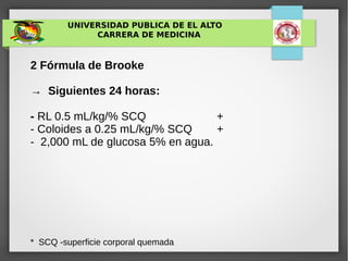 UNIVERSIDAD PUBLICA DE EL ALTO
CARRERA DE MEDICINA
2 Fórmula de Brooke
→ Siguientes 24 horas:
- RL 0.5 mL/kg/% SCQ +
- Coloides a 0.25 mL/kg/% SCQ +
- 2,000 mL de glucosa 5% en agua.
* SCQ -superficie corporal quemada
 