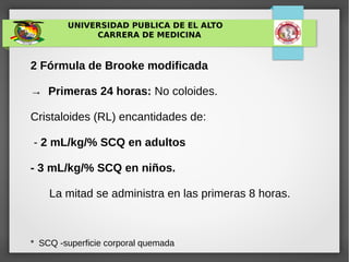 UNIVERSIDAD PUBLICA DE EL ALTO
CARRERA DE MEDICINA
2 Fórmula de Brooke modificada
→ Primeras 24 horas: No coloides.
Cristaloides (RL) encantidades de:
- 2 mL/kg/% SCQ en adultos
- 3 mL/kg/% SCQ en niños.
La mitad se administra en las primeras 8 horas.
* SCQ -superficie corporal quemada
 