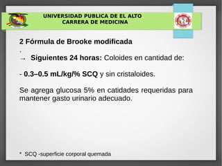 UNIVERSIDAD PUBLICA DE EL ALTO
CARRERA DE MEDICINA
2 Fórmula de Brooke modificada
.
→ Siguientes 24 horas: Coloides en cantidad de:
- 0.3–0.5 mL/kg/% SCQ y sin cristaloides.
Se agrega glucosa 5% en catidades requeridas para
mantener gasto urinario adecuado.
* SCQ -superficie corporal quemada
 