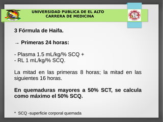 UNIVERSIDAD PUBLICA DE EL ALTO
CARRERA DE MEDICINA
3 Fórmula de Haifa.
→ Primeras 24 horas:
- Plasma 1.5 mL/kg/% SCQ +
- RL 1 mL/kg/% SCQ.
La mitad en las primeras 8 horas; la mitad en las
siguientes 16 horas.
En quemaduras mayores a 50% SCT, se calcula
como máximo el 50% SCQ.
* SCQ -superficie corporal quemada
 