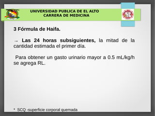 UNIVERSIDAD PUBLICA DE EL ALTO
CARRERA DE MEDICINA
3 Fórmula de Haifa.
→ Las 24 horas subsiguientes, la mitad de la
cantidad estimada el primer día.
Para obtener un gasto urinario mayor a 0.5 mL/kg/h
se agrega RL.
* SCQ -superficie corporal quemada
 
