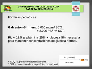 UNIVERSIDAD PUBLICA DE EL ALTO
CARRERA DE MEDICINA
Fórmulas pediátricas
Galveston-Shriners: 5,000 mL/m² SCQ
+ 2,000 mL/ m² SCT.
RL + 12.5 g albúmina 25% + glucosa 5% necesaria
para mantener concentraciones de glucosa normal.
* SCQ -superficie corporal quemada
* SCT - porcentaje de la superficie corporal total
 