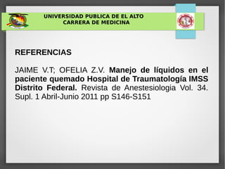 UNIVERSIDAD PUBLICA DE EL ALTO
CARRERA DE MEDICINA
REFERENCIAS
JAIME V.T; OFELIA Z.V. Manejo de líquidos en el
paciente quemado Hospital de Traumatología IMSS
Distrito Federal. Revista de Anestesiologia Vol. 34.
Supl. 1 Abril-Junio 2011 pp S146-S151
 