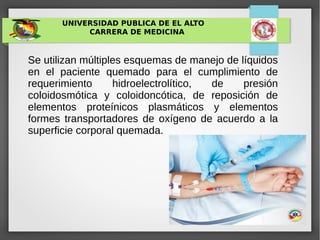 UNIVERSIDAD PUBLICA DE EL ALTO
CARRERA DE MEDICINA
Se utilizan múltiples esquemas de manejo de líquidos
en el paciente quemado para el cumplimiento de
requerimiento hidroelectrolítico, de presión
coloidosmótica y coloidoncótica, de reposición de
elementos proteínicos plasmáticos y elementos
formes transportadores de oxígeno de acuerdo a la
superficie corporal quemada.
 