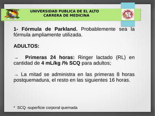 UNIVERSIDAD PUBLICA DE EL ALTO
CARRERA DE MEDICINA
1- Fórmula de Parkland. Probablemente sea la
fórmula ampliamente utilizada.
ADULTOS:
→ Primeras 24 horas: Ringer lactado (RL) en
cantidad de 4 mL/kg /% SCQ para adultos;
→ La mitad se administra en las primeras 8 horas
postquemadura, el resto en las siguientes 16 horas.
* SCQ -superficie corporal quemada
 