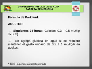 UNIVERSIDAD PUBLICA DE EL ALTO
CARRERA DE MEDICINA
Fórmula de Parkland.
ADULTOS:
→ Siguientes 24 horas: Coloides 0.3 – 0.5 mL/kg/
% SCQ
→ Se agrega glucosa en agua si se requiere
mantener el gasto urinario de 0.5 a 1 mL/kg/h en
adultos.
* SCQ -superficie corporal quemada
 