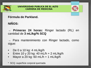 UNIVERSIDAD PUBLICA DE EL ALTO
CARRERA DE MEDICINA
Fórmula de Parkland.
NIÑOS:
→ Primeras 24 horas: Ringer lactado (RL) en
cantidad de 3 mL/kg/% SCQ
→ Para mantenimiento con Ringer lactado, como
sigue:
• De 0 a 10 kg: 4 mL/kg/h
• Entre 10 y 20 kg: 40 mL/h + 2 mL/kg/h
• Mayor a 20 kg: 60 mL/h + 1 mL/kg/h
* SCQ -superficie corporal quemada
 
