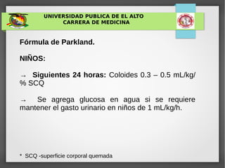 UNIVERSIDAD PUBLICA DE EL ALTO
CARRERA DE MEDICINA
Fórmula de Parkland.
NIÑOS:
→ Siguientes 24 horas: Coloides 0.3 – 0.5 mL/kg/
% SCQ
→ Se agrega glucosa en agua si se requiere
mantener el gasto urinario en niños de 1 mL/kg/h.
* SCQ -superficie corporal quemada
 