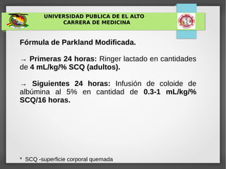 UNIVERSIDAD PUBLICA DE EL ALTO
CARRERA DE MEDICINA
Fórmula de Parkland Modificada.
→ Primeras 24 horas: Ringer lactado en cantidades
de 4 mL/kg/% SCQ (adultos).
→ Siguientes 24 horas: Infusión de coloide de
albúmina al 5% en cantidad de 0.3-1 mL/kg/%
SCQ/16 horas.
* SCQ -superficie corporal quemada
 
