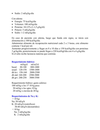  Sodio: 2 mEq/kg-día

Con edema:
 Energía: 75 kcal/kg/día
 Volumen: 100 ml/kg/día
 Proteína: 10-12% (1-1,5 g/kg/di)
 Potasio: 5 mEq/kg/día
 Sodio: 1-2 mEq/kg/día

En caso de paciente con edema, luego que funda este signo, se inicia con
alimentación a 100 kcal/kg/día.
Administrar alimento de recuperación nutricional cada 2 o 3 horas, este alimento
contiene 1 kcal por ml.
Aumentar progresivamente y llegar en 8 a 10 días a 150 kcal/kg/día con proteínas
3 gr/kg/día, posteriormente se puede llegar a 220 kcal/kgl/día con 4 a 6 g/kg/día.
Si el niño recibe lactancia materna que continúe.


Requerimiento hidrico:
         ml/kg/d  ml/m2/d
basal: 80-100    800-1000
usual: 120-150 1500-1800
dh lev: 150-160 2000-2500
dh md: 160-200 2500-3000
dh grv: 200-250 3000-3500

Requerimiento hidrico: gasto calórico
100 ml/kg x los 1* 10 kg peso
 50 ml/kg x los sgtes 10 kg
 20 ml/kg x encima de 20 kg

Requerimientos de Na y K:
> 10 kg:
Na: 50 mEq/lt
K: 20 mEq/lt (eutroficos)
   30-40 mEq/lt (desnutridos)
< 10 kg:
  Na: 3 mEq/kg/día
  K: 2 mEq/kg/día
 