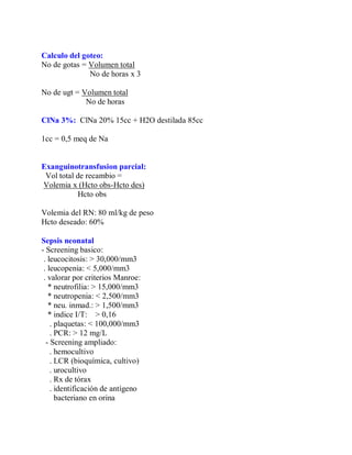 Calculo del goteo:
No de gotas = Volumen total
              No de horas x 3

No de ugt = Volumen total
             No de horas

ClNa 3%: ClNa 20% 15cc + H2O destilada 85cc

1cc = 0,5 meq de Na


Exanguinotransfusion parcial:
 Vol total de recambio =
Volemia x (Hcto obs-Hcto des)
           Hcto obs

Volemia del RN: 80 ml/kg de peso
Hcto deseado: 60%

Sepsis neonatal
- Screening basico:
 . leucocitosis: > 30,000/mm3
 . leucopenia: < 5,000/mm3
 . valorar por criterios Manroe:
   * neutrofilia: > 15,000/mm3
   * neutropenia: < 2,500/mm3
   * neu. inmad.: > 1,500/mm3
   * indice I/T: > 0,16
    . plaquetas: < 100,000/mm3
    . PCR: > 12 mg/L
  - Screening ampliado:
    . hemocultivo
    . LCR (bioquímica, cultivo)
    . urocultivo
    . Rx de tórax
    . identificación de antígeno
      bacteriano en orina
 