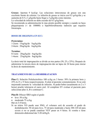 Grasas: Aportan 9 kcal/gr. Las soluciones intravenosas de grasas son una
excelente fuente de calorias. La infusión de grasas se inicia con 0.5 gr/kg/día y se
aumenta de 0.5 a 1 g/kg/día hasta llegar a 3 g/kg/día como máximo.
La velocidad de infusión no debe exceder de 0.5 g/kg/hora.
Se recomienda su administración lo mas pronto posible siempre y cuando no haya
plaquetopenia (< de 100000) o hiperbilirrubinemia indirecta que requiera
fototerapia.


DOSIS DE DIGOXINA EN ICC:

Pretermino:
1-2sem: 15ug/kg/do 5ug/kg/día
2-4sem: 20ug/kg/do 6ug/kg/día

Termino:
0-1sem: 20ug/kg/do 6ug/kg/día
1-4sem: 25ug/kg/do 8ug/kg/día

La dosis total de impregnación se divide en tres partes (50, 25 y 25%). Después de
administrar la tercera dosis de impregnación dar un lapso de 24 horas para iniciar
la dosis de mantenimiento.


TRATAMIENTO DE LA DESHIDRATACION

Plan C: Solución Polielectrolitica 100 cc/kg en 3 horas: 50% la primera hora y
25% la 2• y 3• hora respectivamente. Evalué al paciente constantemente. Si no está
mejorando aumente la velocidad de infusión. Al poder beber (usualmente en 2 o 3
horas) pruebe tolerancia al suero oral. Al completar EV evaluar al paciente para
seleccionar plan A, B o continuar C.

Plan B: Ofrecer SRO según el grado
 leve: 50 cc/kg
 moderada 75 cc/kg
Dar en 3-4 horas.
Si no tolera VO puede usar SNG, el volumen será de acuerdo al grado de
   deshidratación: 50 ml para leve, 75 ml para moderada y hasta 100-120 ml para
   severa si no se puede canalizar VEV pasar en 4 horas. Si vomita o tiene
   distensión abdominal dar 5-20 ml/kg/h.
 
