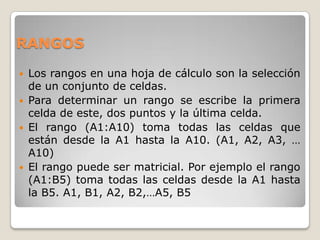 RANGOS

   Los rangos en una hoja de cálculo son la selección
    de un conjunto de celdas.
   Para determinar un rango se escribe la primera
    celda de este, dos puntos y la última celda.
   El rango (A1:A10) toma todas las celdas que
    están desde la A1 hasta la A10. (A1, A2, A3, …
    A10)
   El rango puede ser matricial. Por ejemplo el rango
    (A1:B5) toma todas las celdas desde la A1 hasta
    la B5. A1, B1, A2, B2,…A5, B5
 