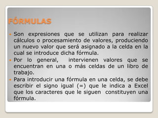 FÓRMULAS
   Son expresiones que se utilizan para realizar
    cálculos o procesamiento de valores, produciendo
    un nuevo valor que será asignado a la celda en la
    cual se introduce dicha fórmula.
   Por lo general,      intervienen valores que se
    encuentran en una o más celdas de un libro de
    trabajo.
   Para introducir una fórmula en una celda, se debe
    escribir el signo igual (=) que le indica a Excel
    que los caracteres que le siguen constituyen una
    fórmula.
 