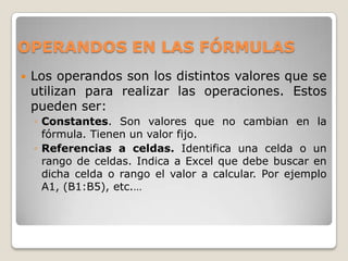 OPERANDOS EN LAS FÓRMULAS
   Los operandos son los distintos valores que se
    utilizan para realizar las operaciones. Estos
    pueden ser:
    ◦ Constantes. Son valores que no cambian en la
      fórmula. Tienen un valor fijo.
    ◦ Referencias a celdas. Identifica una celda o un
      rango de celdas. Indica a Excel que debe buscar en
      dicha celda o rango el valor a calcular. Por ejemplo
      A1, (B1:B5), etc.…
 
