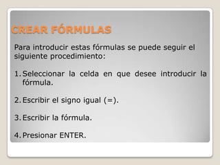 CREAR FÓRMULAS
Para introducir estas fórmulas se puede seguir el
siguiente procedimiento:

1. Seleccionar la celda en que desee introducir la
   fórmula.

2. Escribir el signo igual (=).

3. Escribir la fórmula.

4. Presionar ENTER.
 