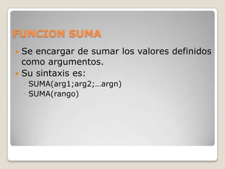 FUNCION SUMA
 Se encargar de sumar los valores definidos
  como argumentos.
 Su sintaxis es:
    ◦ SUMA(arg1;arg2;…argn)
    ◦ SUMA(rango)
 