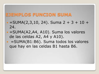 EJEMPLOS FUNCION SUMA
 =SUMA(2,3,10, 24). Suma 2 + 3 + 10 +
  24.
 =SUMA(A2,A4, A10). Suma los valores
  de las celdas A2, A4 y A10).
 =SUMA(B1:B6). Suma todos los valores
  que hay en las celdas B1 hasta B6.
 