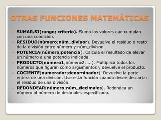 OTRAS FUNCIONES MATEMÁTICAS
   SUMAR.SI(rango; criterio). Suma los valores que cumplan
    con una condición.
   RESIDUO(número;núm_divisor). Devuelve el residuo o resto
    de la división entre número y núm_divisor.
   POTENCIA(número;potencia). Calcula el resultado de elevar
    un número a una potencia indicada.
   PRODUCTO(número1;número2; ...). Multiplica todos los
    números que figuran como argumentos y devuelve el producto.
   COCIENTE(numerador;denominador). Devuelve la parte
    entera de una división. Use esta función cuando desee descartar
    el residuo de una división.
   REDONDEAR(número;núm_decimales). Redondea un
    número al número de decimales especificado.
 