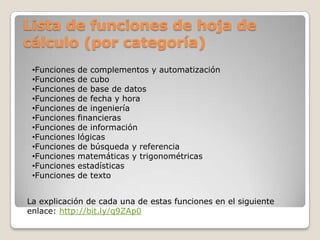 Lista de funciones de hoja de
cálculo (por categoría)
 •Funciones   de complementos y automatización
 •Funciones   de cubo
 •Funciones   de base de datos
 •Funciones   de fecha y hora
 •Funciones   de ingeniería
 •Funciones   financieras
 •Funciones   de información
 •Funciones   lógicas
 •Funciones   de búsqueda y referencia
 •Funciones   matemáticas y trigonométricas
 •Funciones   estadísticas
 •Funciones   de texto


La explicación de cada una de estas funciones en el siguiente
enlace: http://bit.ly/q9ZAp0
 