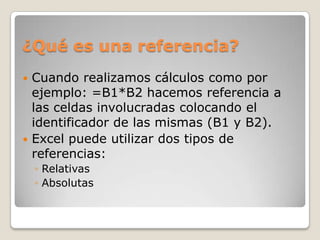 ¿Qué es una referencia?
 Cuando realizamos cálculos como por
  ejemplo: =B1*B2 hacemos referencia a
  las celdas involucradas colocando el
  identificador de las mismas (B1 y B2).
 Excel puede utilizar dos tipos de
  referencias:
    ◦ Relativas
    ◦ Absolutas
 