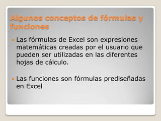 Algunos conceptos de fórmulas y
funciones
   Las fórmulas de Excel son expresiones
    matemáticas creadas por el usuario que
    pueden ser utilizadas en las diferentes
    hojas de cálculo.

   Las funciones son fórmulas prediseñadas
    en Excel
 