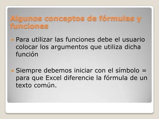 Algunos conceptos de fórmulas y
funciones
   Para utilizar las funciones debe el usuario
    colocar los argumentos que utiliza dicha
    función

   Siempre debemos iniciar con el símbolo =
    para que Excel diferencie la fórmula de un
    texto común.
 