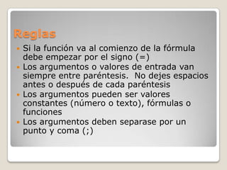 Reglas
   Si la función va al comienzo de la fórmula
    debe empezar por el signo (=)
   Los argumentos o valores de entrada van
    siempre entre paréntesis. No dejes espacios
    antes o después de cada paréntesis
   Los argumentos pueden ser valores
    constantes (número o texto), fórmulas o
    funciones
   Los argumentos deben separase por un
    punto y coma (;)
 