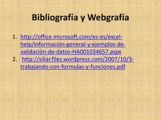 1. http://office.microsoft.com/es-es/excel-
help/información-general-y-ejemplos-de-
validación-de-datos-HA001034657.aspx
2. http://siliar.files.wordpress.com/2007/10/3-
trabajando-con-formulas-y-funciones.pdf
Bibliografía y Webgrafía
 
