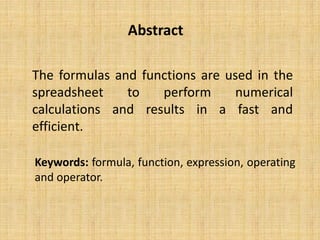 Abstract
Keywords: formula, function, expression, operating
and operator.
The formulas and functions are used in the
spreadsheet to perform numerical
calculations and results in a fast and
efficient.
 