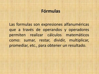 Fórmulas
Las formulas son expresiones alfanuméricas
que a través de operandos y operadores
permiten realizar cálculos matemáticos
como: sumar, restar, dividir, multiplicar,
promediar, etc., para obtener un resultado.
 
