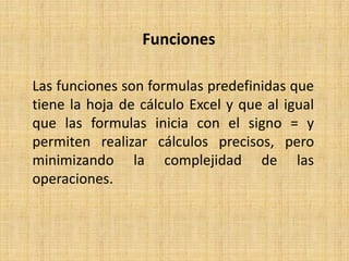 Funciones
Las funciones son formulas predefinidas que
tiene la hoja de cálculo Excel y que al igual
que las formulas inicia con el signo = y
permiten realizar cálculos precisos, pero
minimizando la complejidad de las
operaciones.
 
