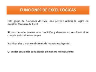 FUNCIONES DE EXCEL LÓGICAS
Este grupo de funciones de Excel nos permite utilizar la lógica en
nuestras fórmulas de Excel.
SI: nos permite evaluar una condición y devolver un resultado si se
cumple y otro sino se cumple
Y: anidar dos o más condiciones de manera excluyente.
O: anidar dos o más condiciones de manera no excluyente.
 