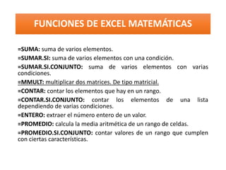 FUNCIONES DE EXCEL MATEMÁTICAS
=SUMA: suma de varios elementos.
=SUMAR.SI: suma de varios elementos con una condición.
=SUMAR.SI.CONJUNTO: suma de varios elementos con varias
condiciones.
=MMULT: multiplicar dos matrices. De tipo matricial.
=CONTAR: contar los elementos que hay en un rango.
=CONTAR.SI.CONJUNTO: contar los elementos de una lista
dependiendo de varias condiciones.
=ENTERO: extraer el número entero de un valor.
=PROMEDIO: calcula la media aritmética de un rango de celdas.
=PROMEDIO.SI.CONJUNTO: contar valores de un rango que cumplen
con ciertas características.
 