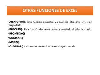 OTRAS FUNCIONES DE EXCEL
=ALEATORIO(): esta función devuelve un número aleatorio entre un
rango dado.
=BUSCARV(): Esta función devuelve un valor asociado al valor buscado.
=PROMEDIO()
=MEDIANA()
=MODA()
=ORDENAR() : ordena el contenido de un rango o matriz
 