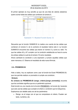 MICROSOFT EXCEL
28 de diciembre de 2013
El primer ejemplo es muy sencillo ya que de una lista de valores aleatorios
quiero sumar todas las celdas que contienen el número 5.

Ilustración 11. Muestra Función Sumar. Si

Recuerda que la función SUMAR.SI no realiza una cuenta de las celdas que
contienen el número 5, de lo contrario el resultado habría sido 2. La función
SUMAR.SI encuentra las celdas que tienen el número 5 y suma su valor. Ya
que las celdas A2 y A7 cumplen con la condición establecida se hace la suma
de ambas celdas lo cual da el número 10 como resultado.
Ahora cambiaré la condición a una expresión y sumare aquellas celdas que
sean menores a 3. Observa el resultado de esta nueva fórmula.
.
2.6.- PROMEDIO.SI

Hola a todos, hoy os explicare como usar la función de Excel PROMEDIO.SI,
que nos permite realizar un promedio si cumple una condicion.
Sintaxis
Su sintaxis es PROMEDIO.SI (rango; criterio;[rango promedio]), recuerda
que los corchetes significa que es un parámetro opcional.
Esta función es una mezcla de la función PROMEDIO y la función SI, haciendo
que solo use las celdas que cumplan el criterio o condición que le indiquemos.
Explicamos con detalle cada uno de los parámetros:


Rango: es el rango con el que se comprobara el criterio. Pueden ser
texto, numérico, etc.

7

 