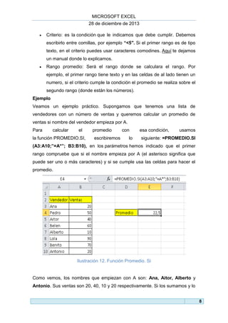 MICROSOFT EXCEL
28 de diciembre de 2013


Criterio: es la condición que le indicamos que debe cumplir. Debemos
escribirlo entre comillas, por ejemplo “<5″. Si el primer rango es de tipo
texto, en el criterio puedes usar caracteres comodines. Aquí te dejamos
un manual donde lo explicamos.



Rango promedio: Será el rango donde se calculara el rango. Por
ejemplo, el primer rango tiene texto y en las celdas de al lado tienen un
numero, si el criterio cumple la condición el promedio se realiza sobre el
segundo rango (donde están los números).

Ejemplo
Veamos un ejemplo práctico. Supongamos que tenemos una lista de
vendedores con un número de ventas y queremos calcular un promedio de
ventas si nombre del vendedor empieza por A.
Para

calcular

el

la función PROMEDIO.SI,

promedio
escribiremos

con
lo

esa condición,

usamos

siguiente: =PROMEDIO.SI

(A3:A10;”=A*”; B3:B10), en los parámetros hemos indicado que el primer
rango compruebe que si el nombre empieza por A (el asterisco significa que
puede ser uno o más caracteres) y si se cumple usa las celdas para hacer el
promedio.

Ilustración 12. Función Promedio. Si

Como vemos, los nombres que empiezan con A son: Ana, Aitor, Alberto y
Antonio. Sus ventas son 20, 40, 10 y 20 respectivamente. Si los sumamos y lo
8

 